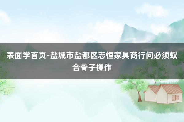 表面学首页-盐城市盐都区志恒家具商行问必须蚁合骨子操作